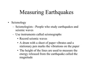Measuring Earthquakes Seismology Seismologists - People who study earthquakes and seismic waves Use instruments called seismographs Record seismic waves A drum with a sheet of paper vibrates and a stationary pen marks the vibrations on the paper The height of the lines are used to measure the energy released from the earthquake called the magnitude 
