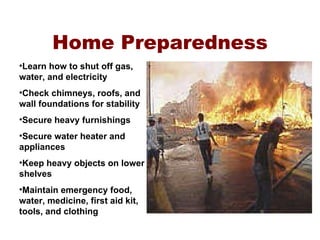 Home Preparedness Learn how to shut off gas, water, and electricity Check chimneys, roofs, and wall foundations for stability Secure heavy furnishings Secure water heater and appliances Keep heavy objects on lower shelves Maintain emergency food, water, medicine, first aid kit, tools, and clothing 