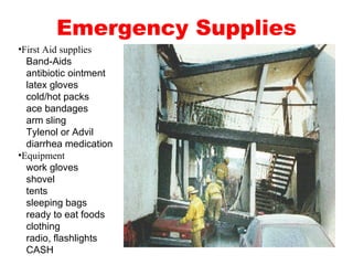 Emergency Supplies First Aid supplies   Band-Aids   antibiotic ointment   latex gloves   cold/hot packs   ace bandages   arm sling   Tylenol or Advil   diarrhea medication Equipment   work gloves   shovel   tents   sleeping bags   ready to eat foods   clothing   radio, flashlights   CASH 