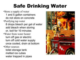Safe Drinking Water Store a supply of water   1 and 5 gallon containers   do not store on concrete Purifying tap water   8 drops bleach per gal of water   add bleach when storing   or, boil for 10 minutes Water from water heater   turn off gas or electric   turn off cold water supply   once cooled, drain at bottom Other sources   toilet storage tank   melted ice cubes   water trapped in pipes 