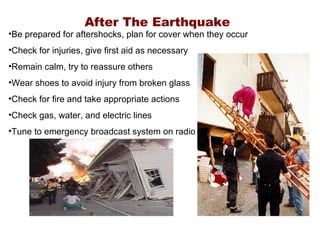 After The Earthquake Be prepared for aftershocks, plan for cover when they occur Check for injuries, give first aid as necessary Remain calm, try to reassure others Wear shoes to avoid injury from broken glass Check for fire and take appropriate actions Check gas, water, and electric lines Tune to emergency broadcast system on radio 