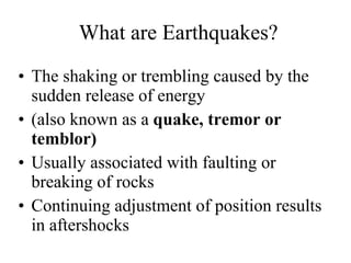 What are Earthquakes? The shaking or trembling caused by the sudden release of energy (also known as a  quake, tremor or temblor) Usually associated with faulting or breaking of rocks Continuing adjustment of position results in aftershocks 