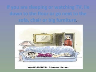 If you are sleeping or watching TV, lie down to the floor or go next to the sofa, chair or big furniture . 