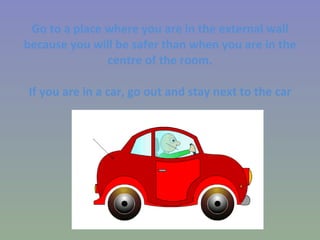 Go to a place where you are in the external wall because you will be safer than when you are in the centre of the room. If you are in a car, go out and stay next to the car 