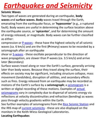 Earthquakes and SeismicitySeismic WavesTwo types of waves are generated during an earthquake, body waves and surface waves. Bodywaves travel through the Earth, emanating from the earthquake focus, or 'hypocenter' (e.g., a ruptured fault). Body waves are useful in determining the surface location above the earthquake source, or 'epicenter', and for determining the amount of energy released, or magnitude. Body waves can be further classified as either:compression or P-waves - these have the highest velocity of all seismic waves (ca. 6 km/s) and are the first (Primary) waves to be recorded by a seismograph after an earthquakeshear or S-waves - these oscillate perpendicular to the direction of wave propagation, are slower than P-waves (ca. 3.5 km/s) and arrive later (Secondary)Surface waves travel along or near the Earth's surface, generally arriving later than body waves. Because they travel along the surface, their effects on society may be significant, including structure collapse, mass movement (landslides), disruption of utilities, and secondary effects such as fires. Energy released from an earthquake may be recorded as motions of the Earth's surface by a seismograph; a seismogram is a written or digital recording of these motions. Examples of actual seismograms vary in complexity due to dispersal of seismic energy via reflections at velocity discontinuities and refraction (bending) as waves pass through velocity gradients within the Earth.See further examples of seismograms from the Rice Seismic Station and the IRIS map of current seismicity - these are also displayed on the monitors in the Keith-Wiess Geological Laboratories.Locating Earthquakes