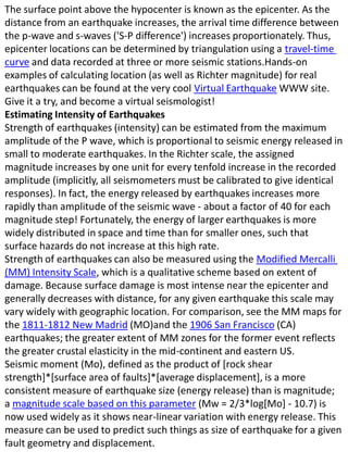 The surface point above the hypocenter is known as the epicenter. As the distance from an earthquake increases, the arrival time difference between the p-wave and s-waves ('S-P difference') increases proportionately. Thus, epicenter locations can be determined by triangulation using a travel-time curve and data recorded at three or more seismic stations.Hands-on examples of calculating location (as well as Richter magnitude) for real earthquakes can be found at the very cool Virtual Earthquake WWW site. Give it a try, and become a virtual seismologist!Estimating Intensity of EarthquakesStrength of earthquakes (intensity) can be estimated from the maximum amplitude of the P wave, which is proportional to seismic energy released in small to moderate earthquakes. In the Richter scale, the assigned magnitude increases by one unit for every tenfold increase in the recorded amplitude (implicitly, all seismometers must be calibrated to give identical responses). In fact, the energy released by earthquakes increases more rapidly than amplitude of the seismic wave - about a factor of 40 for each magnitude step! Fortunately, the energy of larger earthquakes is more widely distributed in space and time than for smaller ones, such that surface hazards do not increase at this high rate.Strength of earthquakes can also be measured using the Modified Mercalli (MM) Intensity Scale, which is a qualitative scheme based on extent of damage. Because surface damage is most intense near the epicenter and generally decreases with distance, for any given earthquake this scale may vary widely with geographic location. For comparison, see the MM maps for the 1811-1812 New Madrid (MO)and the 1906 San Francisco (CA) earthquakes; the greater extent of MM zones for the former event reflects the greater crustal elasticity in the mid-continent and eastern US.Seismic moment (Mo), defined as the product of [rock shear strength]*[surface area of faults]*[average displacement], is a more consistent measure of earthquake size (energy release) than is magnitude; a magnitude scale based on this parameter (Mw = 2/3*log[Mo] - 10.7) is now used widely as it shows near-linear variation with energy release. This measure can be used to predict such things as size of earthquake for a given fault geometry and displacement.