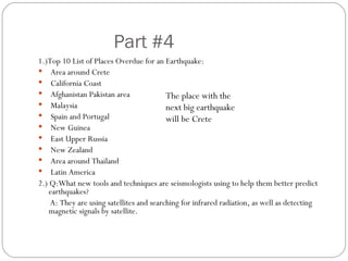Part #4 1.)Top 10 List of Places Overdue for an Earthquake: Area around Crete California Coast Afghanistan Pakistan area Malaysia Spain and Portugal New Guinea East Upper Russia New Zealand Area around Thailand Latin America 2.) Q:What new tools and techniques are seismologists using to help them better predict earthquakes? A: They are using satellites and searching for infrared radiation, as well as detecting magnetic signals by satellite. The place with the next big earthquake will be Crete 
