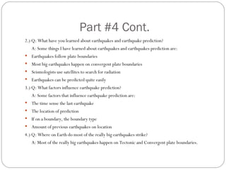 Part #4 Cont. 2.) Q: What have you learned about earthquakes and earthquake prediction? A: Some things I have learned about earthquakes and earthquakes prediction are: Earthquakes follow plate boundaries Most big earthquakes happen on convergent plate boundaries Seismologists use satellites to search for radiation Earthquakes can be predicted quite easily  3.) Q: What factors influence earthquake prediction? A: Some factors that influence earthquake prediction are: The time sense the last earthquake The location of prediction If on a boundary, the boundary type Amount of previous earthquakes on location 4.) Q: Where on Earth do most of the really big earthquakes strike? A: Most of the really big earthquakes happen on Tectonic and Convergent plate boundaries. 