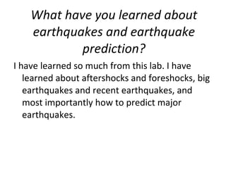 What have you learned about earthquakes and earthquake prediction? I have learned so much from this lab. I have learned about aftershocks and foreshocks, big earthquakes and recent earthquakes, and most importantly how to predict major earthquakes. 