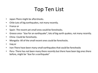 Top Ten List Japan-There might be aftershocks. Chile-Lots of big earthquakes, not many recently. France or  Spain- The recent yet small ones could be foreshocks. Greece area- "due for an earthquake“, lots of big earth quakes, not many recently. China- Could be foreshocks. Mongolia- All of the small recent ones could be foreshocks. Iraq or Iran-There have been many small earthquakes that could be foreshocks Peru- There has not been many there recently but there have been big ones there before, might be "due for a earthquake"  