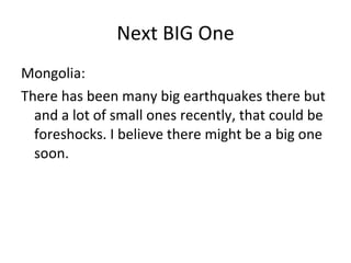 Next BIG One Mongolia: There has been many big earthquakes there but  and a lot of small ones recently, that could be foreshocks. I believe there might be a big one soon. 