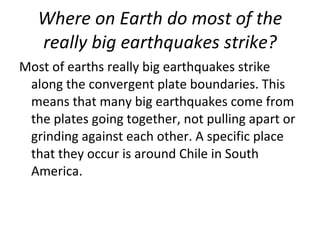 Where on Earth do most of the really big earthquakes strike? Most of earths really big earthquakes strike along the convergent plate boundaries. This means that many big earthquakes come from the plates going together, not pulling apart or grinding against each other. A specific place that they occur is around Chile in South America. 
