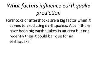 What factors influence earthquake prediction Forshocks or aftershocks are a big factor when it comes to predicting earthquakes. Also if there have been big earthquakes in an area but not redently then it could be "due for an earthquake" 