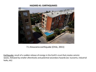 HAZARD #1: EARTHQUAKES




                          7.1 Araucania earthquake (Chile, 2011)


Earthquake: result of a sudden release of energy in the Earth’s crust that creates seismic
waves, followed by smaller aftershocks and potential secondary hazards (ex: tsunamis, industrial
leaks, etc)
 