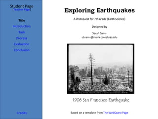 Exploring  Earthquakes Student Page Title Introduction Task Process Evaluation Conclusion Credits [ Teacher Page ] A WebQuest for 7th Grade (Earth Science) Designed by Sarah Sams [email_address] Based on a template from  The  WebQuest  Page 1906 San Francisco Earthquake   