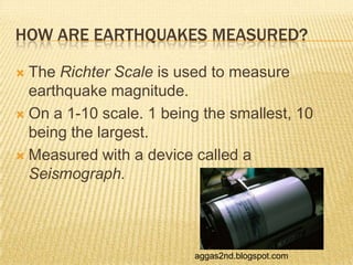 HOW ARE EARTHQUAKES MEASURED?

 The Richter Scale is used to measure
  earthquake magnitude.
 On a 1-10 scale. 1 being the smallest, 10
  being the largest.
 Measured with a device called a
  Seismograph.




                         aggas2nd.blogspot.com
 