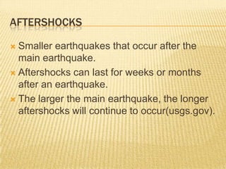 AFTERSHOCKS

 Smaller earthquakes that occur after the
  main earthquake.
 Aftershocks can last for weeks or months
  after an earthquake.
 The larger the main earthquake, the longer
  aftershocks will continue to occur(usgs.gov).
 