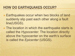 HOW DO EARTHQUAKES OCCUR?

 Earthquakes occur when two blocks of land
  suddenly slip past each other along a fault
  line(USGS).
 The location in which the earthquake starts is
  called the Hypocenter. The location directly
  above the hypocenter on the earth’s surface
  is called the Epicenter (USGS).
 
