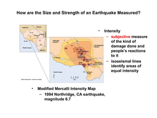 How are the Size and Strength of an Earthquake Measured?



                                        •   Intensity
                                             – subjective measure
                                                of the kind of
                                                damage done and
                                                people’s reactions
                                                to it
                                             – isoseismal lines
                                                identify areas of
                                                equal intensity



      •   Modified Mercalli Intensity Map
           – 1994 Northridge, CA earthquake,
             magnitude 6.7
 