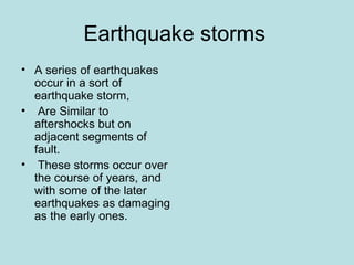 Earthquake storms
• A series of earthquakes
  occur in a sort of
  earthquake storm,
• Are Similar to
  aftershocks but on
  adjacent segments of
  fault.
• These storms occur over
  the course of years, and
  with some of the later
  earthquakes as damaging
  as the early ones.
 