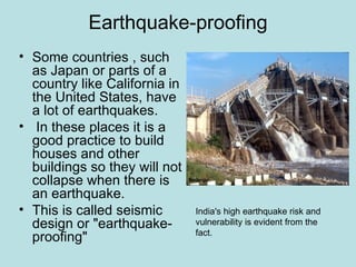 Earthquake-proofing
• Some countries , such
  as Japan or parts of a
  country like California in
  the United States, have
  a lot of earthquakes.
• In these places it is a
  good practice to build
  houses and other
  buildings so they will not
  collapse when there is
  an earthquake.
• This is called seismic       India's high earthquake risk and
  design or "earthquake-       vulnerability is evident from the
                               fact.
  proofing"
 