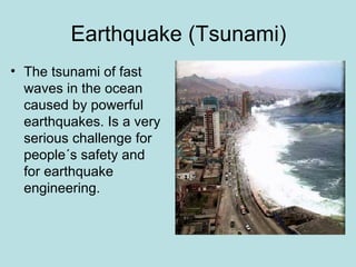 Earthquake (Tsunami)
• The tsunami of fast
  waves in the ocean
  caused by powerful
  earthquakes. Is a very
  serious challenge for
  people´s safety and
  for earthquake
  engineering.
 