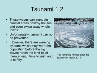 Tsunami 1.2.
• Those waves can inundate
  coastal areas destroy houses
  and even swipe away whole
  towns.
• Unfortunately, tsunami can not
  be prevented.
• However, there are warning
  systems which may warn the
  population before the big
  waves reach the land to let
                                   The remolino formed after the
  them enough time to rush and     tsunami of japan 2011.
  to safety.
 