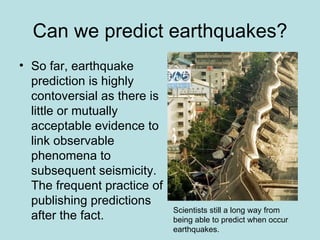 Can we predict earthquakes?
• So far, earthquake
  prediction is highly
  contoversial as there is
  little or mutually
  acceptable evidence to
  link observable
  phenomena to
  subsequent seismicity.
  The frequent practice of
  publishing predictions
                             Scientists still a long way from
  after the fact.            being able to predict when occur
                             earthquakes.
 