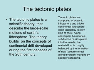 The tectonic plates
                                Tectonic plates are
• The tectonic plates is a      composed of oceanic
  scientific theory that        lithosphere and thicker
                                continental lithosphere,
  describe the large-scale      each topped by its own
  motions of earth´s            kind of crust. Along
  lithosphere. The theory       convergent boundaries,
                                subduction carries plates
  builds on the concepts of     into the mantle; the
  continental drift developed   material lost is roughly
                                balanced by the formation
  during the first decades of   of new (oceanic) crust
  the 20th century.             along divergent margins by
                                seafloor spreading.
 