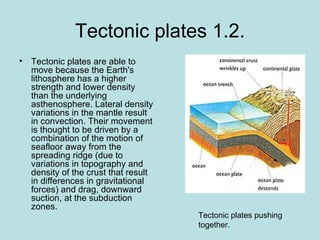 Tectonic plates 1.2.
• Tectonic plates are able to
  move because the Earth's
  lithosphere has a higher
  strength and lower density
  than the underlying
  asthenosphere. Lateral density
  variations in the mantle result
  in convection. Their movement
  is thought to be driven by a
  combination of the motion of
  seafloor away from the
  spreading ridge (due to
  variations in topography and
  density of the crust that result
  in differences in gravitational
  forces) and drag, downward
  suction, at the subduction
  zones.
                                     Tectonic plates pushing
                                     together.
 