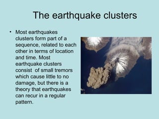 The earthquake clusters
• Most earthquakes
  clusters form part of a
  sequence, related to each
  other in terms of location
  and time. Most
  earthquake clusters
  consist of small tremors
  which cause little to no
  damage, but there is a
  theory that earthquakes
  can recur in a regular
  pattern.
 