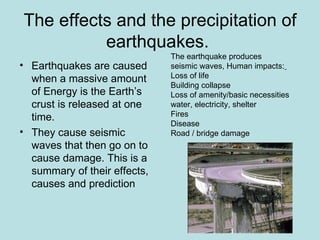 The effects and the precipitation of
          earthquakes.
                              The earthquake produces
• Earthquakes are caused      seismic waves, Human impacts:
  when a massive amount       Loss of life
                              Building collapse
  of Energy is the Earth’s    Loss of amenity/basic necessities
  crust is released at one    water, electricity, shelter
  time.                       Fires
                              Disease
• They cause seismic          Road / bridge damage
  waves that then go on to
  cause damage. This is a
  summary of their effects,
  causes and prediction
 