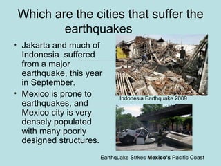 Which are the cities that suffer the
         earthquakes
• Jakarta and much of
  Indonesia suffered
  from a major
  earthquake, this year
  in September.
• Mexico is prone to         Indonesia Earthquake 2009
  earthquakes, and
  Mexico city is very
  densely populated
  with many poorly
  designed structures.
                      Earthquake Strkes Mexico's Pacific Coast
 