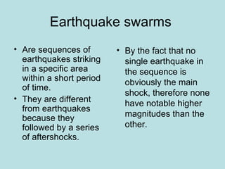 Earthquake swarms
• Are sequences of        • By the fact that no
  earthquakes striking      single earthquake in
  in a specific area        the sequence is
  within a short period     obviously the main
  of time.
                            shock, therefore none
• They are different
                            have notable higher
  from earthquakes
  because they              magnitudes than the
  followed by a series      other.
  of aftershocks.
 