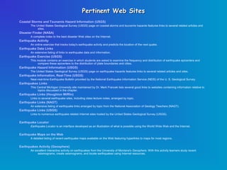 Pertinent Web Sites
Coastal Storms and Tsunamis Hazard Information (USGS)
       The United States Geological Survey (USGS) page on coastal storms and tsunamis hazards features links to several related articles and
            sites.
Disaster Finder (NASA)
       A complete index to the best disaster Web sites on the Internet.
Earthquake Activity
       An online exercise that tracks today's earthquake activity and predicts the location of the next quake.
Earthquake Data Links
       An extensive listing of links to earthquake data and information.
Earthquake Exercise (USGS)
       This module contains an exercise in which students are asked to examine the frequency and distribution of earthquake epicenters and
            compare these epicenters to the distribution of plate boundaries and cities.
Earthquake Hazard Information (USGS)
       The United States Geological Survey (USGS) page on earthquake hazards features links to several related articles and sites.
Earthquake Information, Real-Time (USGS)
       Near-real-time Earthquake Bulletin provided by the National Earthquake Information Service (NEIS) of the U. S. Geological Survey.
Earthquakes Links
       This Central Michigan University site maintained by Dr. Mark Francek lists several good links to websites containing information relative to
            topics discussed in the chapter.
Earthquake Links (Houghton Mifflin)
       Links to several earthquake sites, including class lecture notes, arranged by topic.
Earthquake Links (NAGT)
       An extensive listing of earthquake links arranged by topic from the National Association of Geology Teachers (NAGT).
Earthquake Links (USGS)
       Links to numerous earthquake related Internet sites hosted by the United States Geological Survey (USGS).

Earthquake Locator
       Earthquake Locator is an interface developed as an illustration of what is possible using the World Wide Web and the Internet.

Earthquake Maps on the Web
       A detailed listing of recent earthquake maps available on the Web featuring hyperlinks to maps for most regions.

Earthquakes Activity (Geosphere)
       An excellent interactive activity on earthquakes from the University of Montana's Geosphere. With this activity learners study recent
            seismograms, create seismograms, and locate earthquakes using Internet resources.
 