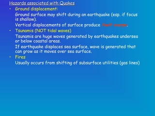 Hazards associated with Quakes
• Ground displacement:
  Ground surface may shift during an earthquake (esp. if focus
  is shallow).
  Vertical displacements of surface produce fault scarps.
• Tsunamis (NOT tidal waves)
  Tsunamis are huge waves generated by earthquakes undersea
  or below coastal areas.
  If earthquake displaces sea surface, wave is generated that
  can grow as it moves over sea surface.
• Fires
  Usually occurs from shifting of subsurface utilities (gas lines)
 