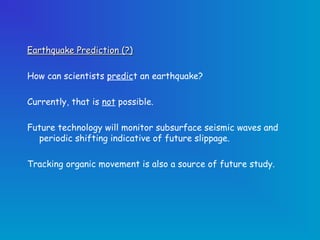 Earthquake Prediction (?)

How can scientists predict an earthquake?

Currently, that is not possible.

Future technology will monitor subsurface seismic waves and
  periodic shifting indicative of future slippage.

Tracking organic movement is also a source of future study.
 
