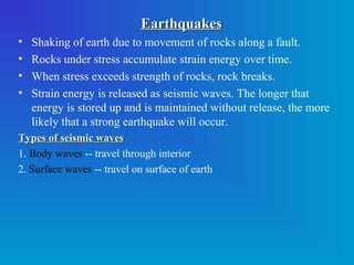 Earthquakes
•   Shaking of earth due to movement of rocks along a fault.
•   Rocks under stress accumulate strain energy over time.
•   When stress exceeds strength of rocks, rock breaks.
•   Strain energy is released as seismic waves. The longer that
    energy is stored up and is maintained without release, the more
    likely that a strong earthquake will occur.
Types of seismic waves
1. Body waves -- travel through interior
2. Surface waves -- travel on surface of earth

 
 
