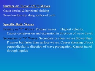Surface or "Love" (“L”) Waves
Cause vertical & horizontal shaking
Travel exclusively along surface of earth

Specific Body Waves
Primary or "P" Waves: Primary waves Highest velocity.
   Causes compression and expansion in direction of wave travel.
Secondary or "S" Waves: Secondary or shear waves Slower than
   P waves but faster than surface waves. Causes shearing of rock
   perpendicular to direction of wave propagation. Cannot travel
   through liquids
 