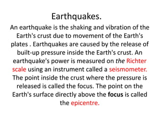 Earthquakes.
An earthquake is the shaking and vibration of the
  Earth's crust due to movement of the Earth's
plates . Earthquakes are caused by the release of
   built-up pressure inside the Earth's crust. An
 earthquake's power is measured on the Richter
 scale using an instrument called a seismometer.
 The point inside the crust where the pressure is
   released is called the focus. The point on the
 Earth's surface directly above the focus is called
                    the epicentre.
 