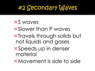 S waves
Slower than P waves
Travels through solids but
not liquids and gases
Speeds up in denser
material
Movement is side to side

 