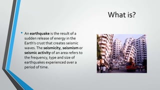 What is?
• An earthquake is the result of a
sudden release of energy in the
Earth's crust that creates seismic
waves. The seismicity, seismism or
seismic activity of an area refers to
the frequency, type and size of
earthquakes experienced over a
period of time.

 