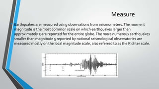 Measure
• Earthquakes are measured using observations from seismometers. The moment
magnitude is the most common scale on which earthquakes larger than
approximately 5 are reported for the entire globe. The more numerous earthquakes
smaller than magnitude 5 reported by national seismological observatories are
measured mostly on the local magnitude scale, also referred to as the Richter scale.

 