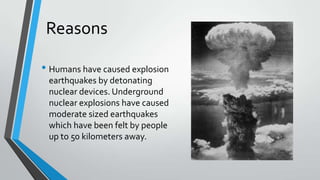 Reasons
• Humans have caused explosion
earthquakes by detonating
nuclear devices. Underground
nuclear explosions have caused
moderate sized earthquakes
which have been felt by people
up to 50 kilometers away.

 