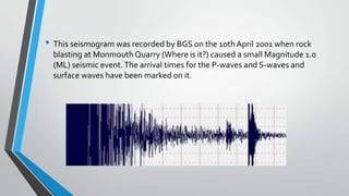• This seismogram was recorded by BGS on the 10th April 2001 when rock
blasting at Monmouth Quarry (Where is it?) caused a small Magnitude 1.0
(ML) seismic event. The arrival times for the P-waves and S-waves and
surface waves have been marked on it.

 