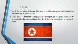 Cases:
• North Korea has carried out a third atomic test has caused an earthquake that
was detected in South Korea.

• South corea said that an earthquake with a magnitude of 3.9 and another with
a magnitude of 4.5 were collected on North Korea's nuclear tests in 2006 and
2009.

 
