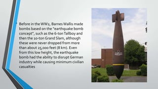 • Before in the WW2, Barnes Wallis made
bombs based on the “earthquake bomb
concept”, such as the 6-ton Tallboy and
then the 10-ton Grand Slam, although
these were never dropped from more
than about 25,000 feet (8 km). Even
from this low height, the earthquake
bomb had the ability to disrupt German
industry while causing minimum civilian
casualties

 