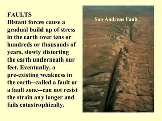 FAULTS
Distant forces cause a
gradual build up of stress
in the earth over tens or
hundreds or thousands of
years, slowly distorting
the earth underneath our
feet. Eventually, a
pre-existing weakness in
the earth--called a fault or
a fault zone--can not resist
the strain any longer and
fails catastrophically.

San Andreas Fault

 
