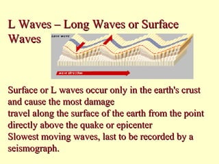 L Waves – Long Waves or Surface
Waves

Surface or L waves occur only in the earth's crust
and cause the most damage
travel along the surface of the earth from the point
directly above the quake or epicenter
Slowest moving waves, last to be recorded by a
seismograph.

 