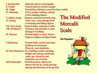 I. Instrumental
II. Feeble
III. Slight
IV. Moderate
V. Rather strong
VI. Strong
VII. Very strong
VIII. Destructive
IX. Ruinous
X.Disastrous

Detected only by seismographs
Noticed only by sensitive people.
Resembling vibrations caused by heavy traffic.
Felt by people walking; rocking
of free standing objects.
Sleepers awakened and bells ring.
Trees sway, some damage from
overturning and falling objects.
General alarm, cracking of walls.
Chimneys fall and there is some
damage to buildings.
Ground begins to crack, houses
begin to collapse and pipes break.

Ground badly cracked and many
buildings are destroyed.
There are some landslides.
XI.Very Disastrous Few buildings remain standing;
bridges and railways destroyed;
water, gas, electricity and
telephones out of action.
XII.Catastrophic
Total destruction; objects are
thrown into the air, much heaving,
shaking and distortion of the ground.

The Modified
Mercalli
Scale

 